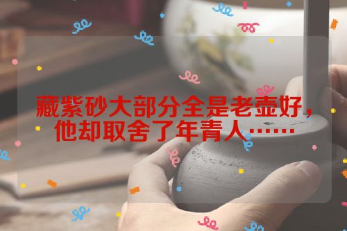 藏紫砂大部分全是老壶好，他却取舍了年青人……