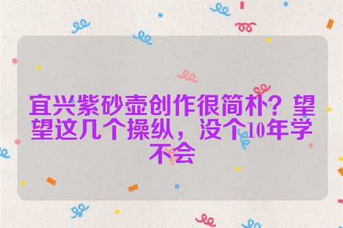 宜兴紫砂壶创作很简朴？望望这几个操纵，没个10年学不会