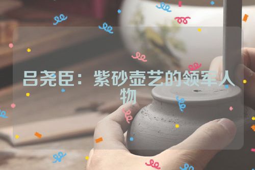 吕尧臣：紫砂壶艺的领军人物