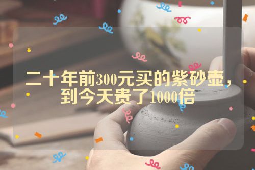 二十年前300元买的紫砂壶，到今天贵了1000倍