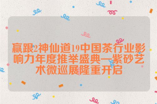 赢跟2神仙道19中国茶行业影响力年度推举盛典—紫砂艺术微巡展隆重开启