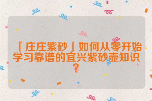 「庄庄紫砂」如何从零开始学习靠谱的宜兴紫砂壶知识？